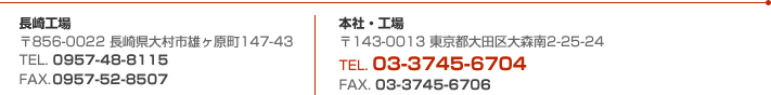 長崎工場 〒856-0022 長崎県大村市雄ヶ原町147-43 TEL.0957-48-8115 FAX.0957-52-8507  本社・工場 〒143-0013 東京都大田区大森南2-25-24 TEL.03-3745-6704 FAX.03-3745-6706